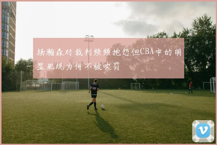 杨瀚森对裁判频频抱怨但CBA中的明显犯规为何不被吹罚