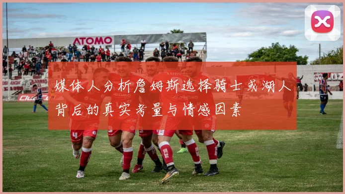 媒体人分析詹姆斯选择骑士或湖人背后的真实考量与情感因素