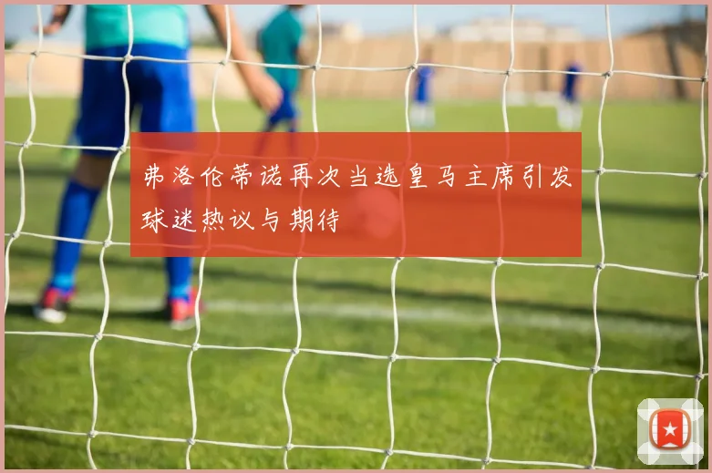 弗洛伦蒂诺再次当选皇马主席引发球迷热议与期待