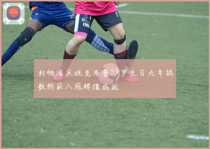 利物浦庆祝克洛普59岁生日九年执教斩获八冠辉煌成就