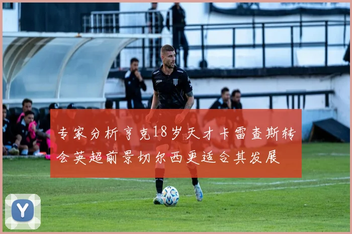 专家分析亨克18岁天才卡雷查斯转会英超前景切尔西更适合其发展