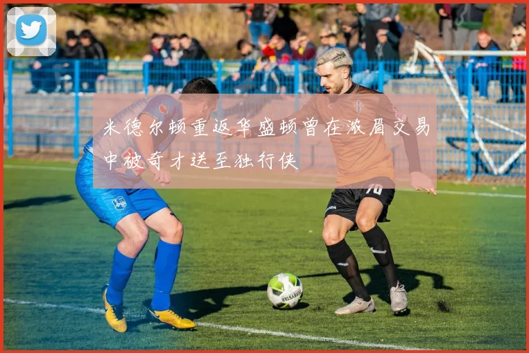 米德尔顿重返华盛顿曾在浓眉交易中被奇才送至独行侠