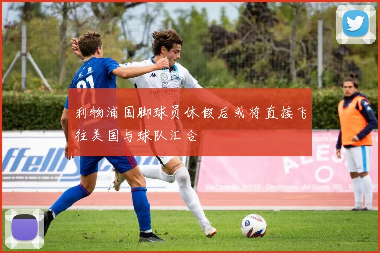 利物浦国脚球员休假后或将直接飞往美国与球队汇合