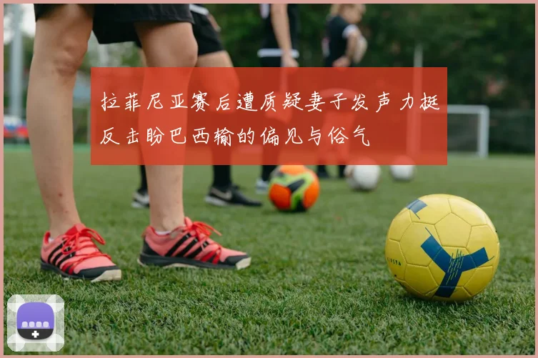 拉菲尼亚赛后遭质疑妻子发声力挺反击盼巴西输的偏见与俗气