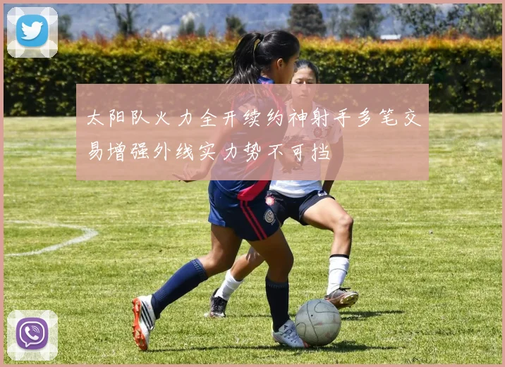 太阳队火力全开续约神射手多笔交易增强外线实力势不可挡
