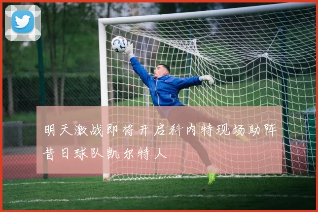明天激战即将开启科内特现场助阵昔日球队凯尔特人
