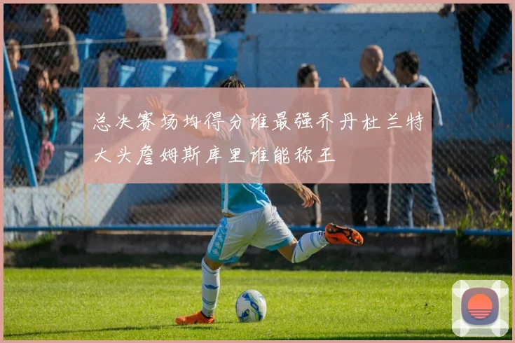 总决赛场均得分谁最强乔丹杜兰特大头詹姆斯库里谁能称王