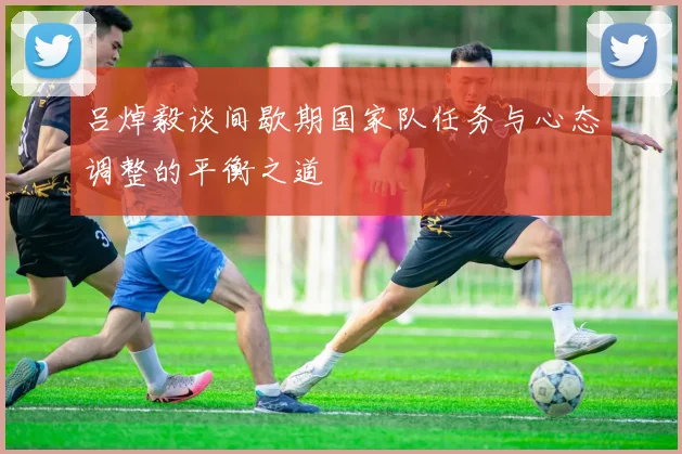 吕焯毅谈间歇期国家队任务与心态调整的平衡之道