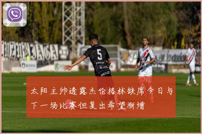 太阳主帅透露杰伦格林缺席今日与下一场比赛但复出希望渐增