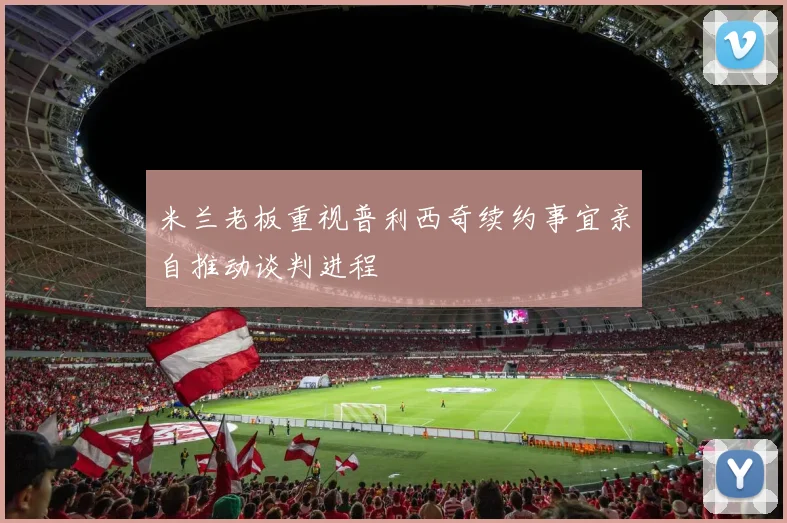 米兰老板重视普利西奇续约事宜亲自推动谈判进程