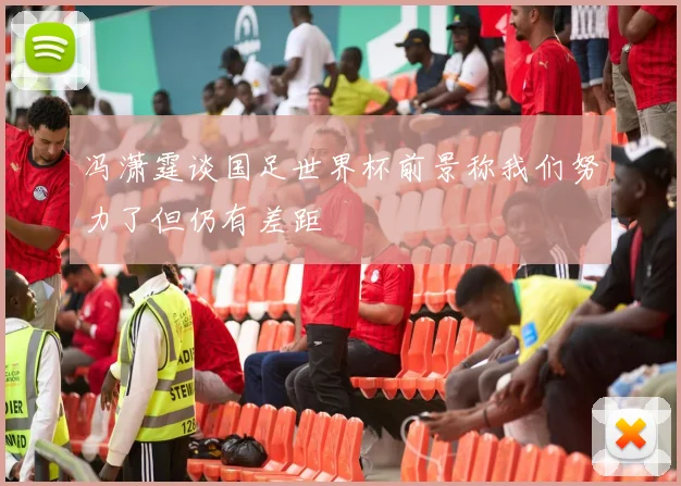 冯潇霆谈国足世界杯前景称我们努力了但仍有差距