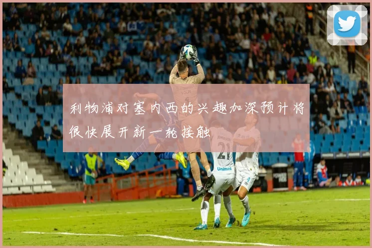 利物浦对塞内西的兴趣加深预计将很快展开新一轮接触