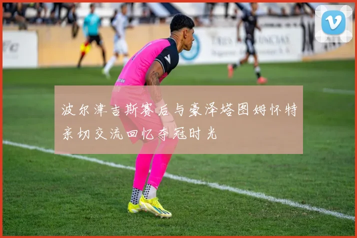 波尔津吉斯赛后与豪泽塔图姆怀特亲切交流回忆夺冠时光