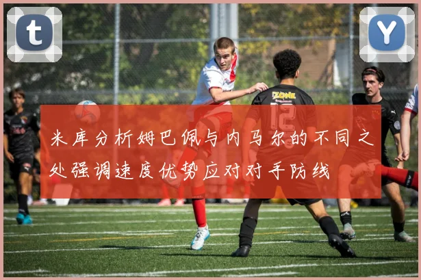 米库分析姆巴佩与内马尔的不同之处强调速度优势应对对手防线