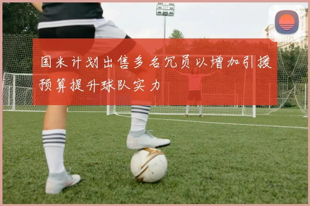 国米计划出售多名冗员以增加引援预算提升球队实力