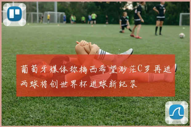 葡萄牙媒体称梅西希望渺茫C罗再进两球将创世界杯进球新纪录