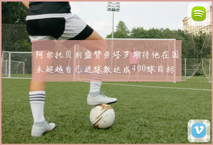 阿尔托贝利盛赞劳塔罗期待他在国米超越自己进球数达成400球目标