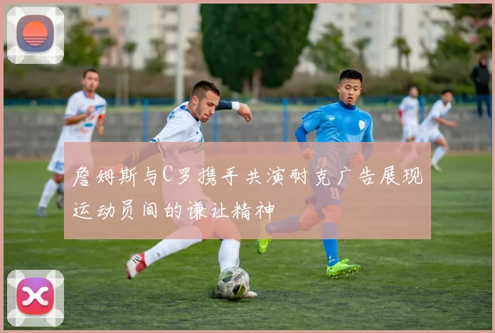 詹姆斯与C罗携手共演耐克广告展现运动员间的谦让精神