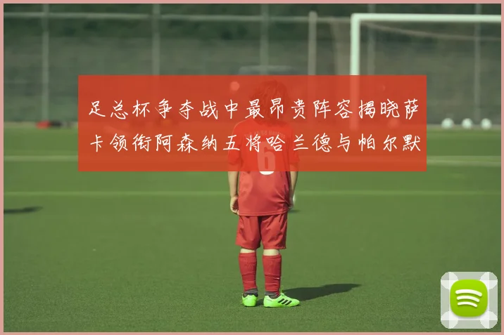 足总杯争夺战中最昂贵阵容揭晓萨卡领衔阿森纳五将哈兰德与帕尔默同在列