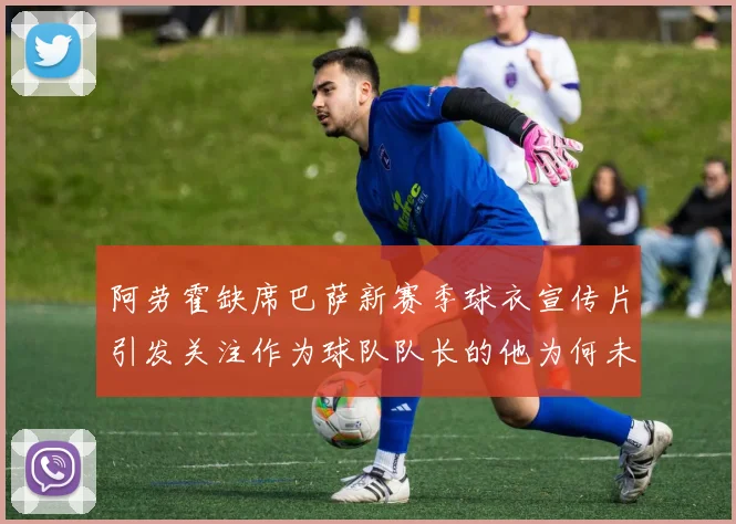 阿劳霍缺席巴萨新赛季球衣宣传片引发关注作为球队队长的他为何未现身