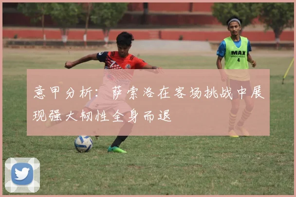 意甲分析：萨索洛在客场挑战中展现强大韧性全身而退