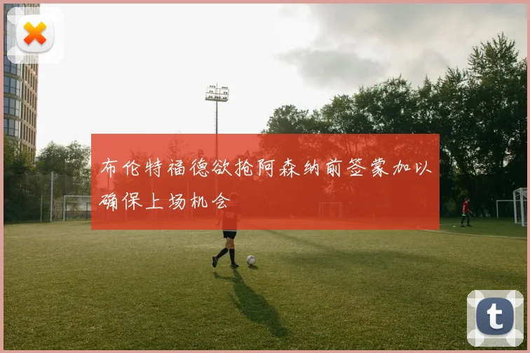 布伦特福德欲抢阿森纳前签蒙加以确保上场机会
